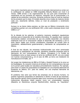 Una opción importante para incursionar en el mercado internacional es contar con
la certificación de calidad en CMM (Capability Maturity Model) con nivel 3 al
menos. CMM provee a las organizaciones de una guía para incrementar el
rendimiento de sus procesos de negocios, indicando que la productividad y la
calidad de los productos y servicios, aumenta conforme crece el nivel de madurez
de los procesos que lo crean. El modelo describe cinco niveles de madurez donde
cada uno, claramente definido, indica un nivel de prestación o rendimiento
particular.

Aunque no se tienen datos precisos, se dice que en México únicamente cinco
compañías cuentan con una certificación ISO, y sólo cuatro empresas tienen nivel
CMM 2 o 3.37


En la década de los setentas, el gobierno mexicano estableció regulaciones
estrictas para el desarrollo de la industria informática. En aquellos días, nuestros
funcionarios estaban convencidos de que era posible desarrollar una industria
totalmente local de la computación (desde el desarrollo del hardware) y por lo
tanto fijaron reglas que muchos consideraron imposibles de cumplir para la
importación, abastecimiento gubernamental y fabricación de computadoras en
México.

A final de esa década, las empresas multinacionales que veían amenazada
seriamente su participación de mercado, decidieron presentar proyectos para la
fabricación de mini computadoras en México. Escogieron a la Ciudad de
Guadalajara como su base porque no tenía los conflictos del DF, era una ciudad
con buenas comunicaciones y, en el caso de IBM, ya tenía una instalación de
manufactura en El Salto, Jal. 38

Así surgen las instalaciones de IBM en El Salto y Hewlett Packard en la zona sur
de Guadalajara. Su vocación inicial era el armado de mini computadoras a las que
se le ponían parte locales de naturaleza primordialmente mecánica. Por ejemplo,
para hacer un chasis de computadora se trabajaba con una empresa fabricante de
lavadoras en México, D.F. para los cables, con una empresa fabricante de
televisiones, etc.

El problema más serio que tenían las empresas era el recurso humano, no
existían ingenieros preparados en electrónica ni dentro ni fuera de las empresas.
Esta situación generó varios proyectos tales como convenios con instituciones con
instituciones educativas medio superior como con universidades mayores
(Maestría en Electrónica conjunta Stanford-UAG). Además, se “importaron”




37
     http://www.slideshare.net/kokyfe/fabrica-software
38
     http://www.liderempresarial.com/num140/18.php



                                                     15
 