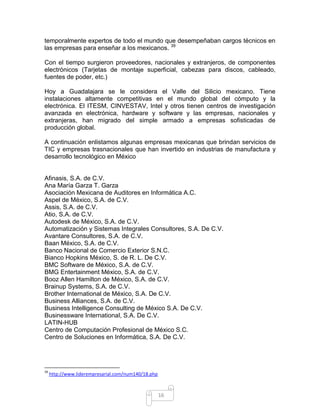 temporalmente expertos de todo el mundo que desempeñaban cargos técnicos en
las empresas para enseñar a los mexicanos. 39

Con el tiempo surgieron proveedores, nacionales y extranjeros, de componentes
electrónicos (Tarjetas de montaje superficial, cabezas para discos, cableado,
fuentes de poder, etc.)

Hoy a Guadalajara se le considera el Valle del Silicio mexicano. Tiene
instalaciones altamente competitivas en el mundo global del cómputo y la
electrónica. El ITESM, CINVESTAV, Intel y otros tienen centros de investigación
avanzada en electrónica, hardware y software y las empresas, nacionales y
extranjeras, han migrado del simple armado a empresas sofisticadas de
producción global.

A continuación enlistamos algunas empresas mexicanas que brindan servicios de
TIC y empresas trasnacionales que han invertido en industrias de manufactura y
desarrollo tecnológico en México


Afinasis, S.A. de C.V.
Ana María Garza T. Garza
Asociación Mexicana de Auditores en Informática A.C.
Aspel de México, S.A. de C.V.
Assis, S.A. de C.V.
Atio, S.A. de C.V.
Autodesk de México, S.A. de C.V.
Automatización y Sistemas Integrales Consultores, S.A. De C.V.
Avantare Consultores, S.A. de C.V.
Baan México, S.A. de C.V.
Banco Nacional de Comercio Exterior S.N.C.
Bianco Hopkins México, S. de R. L. De C.V.
BMC Software de México, S.A. de C.V.
BMG Entertainment México, S.A. de C.V.
Booz Allen Hamilton de México, S.A. de C.V.
Brainup Systems, S.A. de C.V.
Brother International de México, S.A. De C.V.
Business Alliances, S.A. de C.V.
Business Intelligence Consulting de México S.A. De C.V.
Businessware International, S.A. De C.V.
LATIN-HUB
Centro de Computación Profesional de México S.C.
Centro de Soluciones en Informática, S.A. De C.V.




39
     http://www.liderempresarial.com/num140/18.php



                                                     16
 