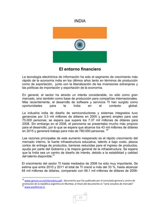 INDIA




                                El entorno financiero
La tecnología electrónica de información ha sido el segmento de crecimiento más
rápido de la economía india en los últimos años tanto en términos de producción
como de exportación, junto con la liberalización de las inversiones extranjeras y
las políticas de importación y exportación de la economía.

En general, el sector ha atraído            un interés considerable, no sólo como gran
mercado, sino también como base             de producción para compañías internacionales.
Más recientemente, el desarrollo            de software y servicios TI han surgido como
oportunidades     para     la                India     en      el    contexto      global.

La industria india de diseño de semiconductores y sistemas integrados tuvo
ganancias por 3.3 mil millones de dólares en 2005 y generó empleo para casi
75.000 personas; se espera que supere los 7.37 mil millones de dólares para
2008. Sin embargo en el 2008, el panorama se presentaba mucho más propicio
para el desarrollo, por lo que se espera que alcance los 43 mil millones de dólares
en 2015 y generará trabajo para más de 780.000 personas. 40

Las razones principales de este aumento inesperado es el rápido crecimiento del
mercado interno, la fuerte infraestructura educativa, talento a bajo costo, plazos
cortos de entrega de productos, barreras reducidas para el ingreso de productos,
ayuda por parte del Gobierno y la mejora general de la infraestructura. Se espera
que la India sea un centro de diseño de interés, debido a la estabilidad y calidad
del talento disponible.41

El crecimiento del sector TI hasta mediados de 2008 ha sido muy importante, Se
estima que entre 2010 y 2011 el total de TI creció a más del 33 %, hasta alcanzar
64 mil millones de dólares, comparado con 48.1 mil millones de dólares de 2006-

40
   www.cgmum.co.in/Informática.pdf , documento que fue publicado por el consulado general y centro de
promoción de la república argentina en Mumbai, el titulo del documento es “serie estudios de mercado”
41
   www.wealthtree.in



                                                  17
 
