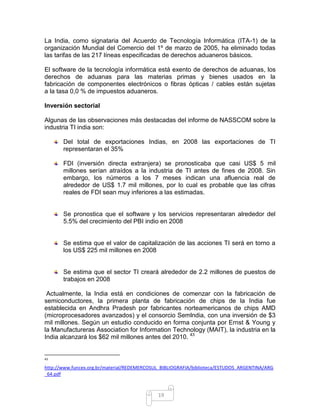 La India, como signataria del Acuerdo de Tecnología Informática (ITA-1) de la
organización Mundial del Comercio del 1º de marzo de 2005, ha eliminado todas
las tarifas de las 217 líneas especificadas de derechos aduaneros básicos.

El software de la tecnología informática está exento de derechos de aduanas, los
derechos de aduanas para las materias primas y bienes usados en la
fabricación de componentes electrónicos o fibras ópticas / cables están sujetas
a la tasa 0,0 % de impuestos aduaneros.

Inversión sectorial

Algunas de las observaciones más destacadas del informe de NASSCOM sobre la
industria TI india son:

       Del total de exportaciones Indias, en 2008 las exportaciones de TI
       representaran el 35%

       FDI (inversión directa extranjera) se pronosticaba que casi US$ 5 mil
       millones serían atraídos a la industria de TI antes de fines de 2008. Sin
       embargo, los números a los 7 meses indican una afluencia real de
       alrededor de US$ 1.7 mil millones, por lo cual es probable que las cifras
       reales de FDI sean muy inferiores a las estimadas.


       Se pronostica que el software y los servicios representaran alrededor del
       5.5% del crecimiento del PBI indio en 2008


       Se estima que el valor de capitalización de las acciones TI será en torno a
       los US$ 225 mil millones en 2008


       Se estima que el sector TI creará alrededor de 2.2 millones de puestos de
       trabajos en 2008

 Actualmente, la India está en condiciones de comenzar con la fabricación de
semiconductores, la primera planta de fabricación de chips de la India fue
establecida en Andhra Pradesh por fabricantes norteamericanos de chips AMD
(microprocesadores avanzados) y el consorcio Semlndia, con una inversión de $3
mil millones. Según un estudio conducido en forma conjunta por Ernst & Young y
la Manufactureras Association for Information Technology (MAIT), la industria en la
India alcanzará los $62 mil millones antes del 2010. 43


43

http://www.funcex.org.br/material/REDEMERCOSUL_BIBLIOGRAFIA/biblioteca/ESTUDOS_ARGENTINA/ARG
_64.pdf



                                             19
 