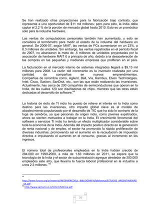 Se han realizado otras proyecciones para la fabricación bajo contrato, que
representa a una oportunidad de $11 mil millones; pero para esto, la India debe
captar el 2.2 % de la porción de mercado global hasta 2010. Esto es un pronóstico
solo para la industria hardware.

Las ventas de computadoras personales también han aumentado, y esto se
considera el termómetro para medir el estado de la industria del hardware en
general. De 2006-07, según MAIT, las ventas de PCs aumentaron en un 23%, a
6.3 millones de unidades. Sin embargo, las ventas registradas en el período fiscal
de 2007, no alcanzaron la meta de .5 millones de unidades proyectadas por la
asociación de hardware MAIT 6 a principio de año, debido a la desaceleración de
las compras en las pequeñas y medianas empresas que proliferan en el país.

La facturación en el mercado interno de sistemas integrados llegará a $9.13 mil
millones para 2008. La razón del incremento es la inversión realizada por una
cantidad        de      compañías         en      nuevos        emprendimientos.
Compañías de renombre como, Agilent, Dell, Vía, Rambus, Elven Technologies,
Intel, Cisco, Sasken, SanDisk, etc., son las que están realizando las inversiones.
Actualmente, hay cerca de 200 compañías de semiconductores que operan en la
India, de las cuales 120 son diseñadoras de chips, mientras que las otras están
dedicadas al desarrollo de software.44


La historia de éxito de TI indio ha puesto de relieve el interés en la India como
destino para las inversiones, otro impacto global clave es el modelo de
abastecimiento popularizado por el desarrollo de TIC que ha sido lo contrario de la
fuga de cerebros, ya que personas de origen indio, como jóvenes expatriados,
ahora se sienten motivados a trabajar en la India. El crecimiento fenomenal del
software y servicios TI indio ha tenido un efecto multiplicador considerable sobre
toda la economía de la India. Además del impacto positivo directo en la generación
de renta nacional y de empleo, el sector ha promovido la rápida proliferación de
diversas industrias, promoviendo así el aumento en la recaudación de impuestos
directos e impulsando el aumento en el consumo, gracias al incremento en los
ingresos.


El número total de profesionales empleados en la India habían crecido de
284.000 en 1999-2000, a más de 1.63 millones en 2011, se espera que la
tecnología de la India y el sector de subcontratación agregue alrededor de 300.000
empleados este año, que llevaría la fuerza laboral profesional en la industria a
unos 2.3 millones. 45


44

http://www.funcex.org.br/material/REDEMERCOSUL_BIBLIOGRAFIA/biblioteca/ESTUDOS_ARGENTINA/ARG
_64.pdf
45
   http://www.cgmum.co.in/Inform%E1tica.pdf



                                             20
 