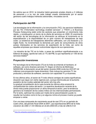 Se estima que en 2012, la industria habrá generado empleo directo a 2 millones
de personas y a su vez de cada trabajo creado directamente por el sector
generara cuatro trabajos indirectos adicionales, vinculados con él.


Participación del PIB
Las tecnologías de la información y la comunicación (TIC), los servicios habilitados
por las TIC ("information technology enabled services", o "ITES") y el Business
Process Outsourcing están entre los sectores que presentan un crecimiento más
rápido, y constituyeron un tercio de la oferta de servicios en 2000. El crecimiento
del sector de las tecnologías de la información se atribuye al incremento en la
especialización y la disponibilidad de un gran número de trabajadores de bajo
coste. La existencia de trabajadores altamente calificados, con una titulación y un
inglés fluido, ha incrementado la demanda por parte de consumidores de otros
países interesados en los servicios de exportación de la India, así como de
aquellas empresas que desean subcontratar alguna de sus operaciones.

 La industria de las TIC en la India, a pesar de contribuir significativamente a su
balanza de pagos, aporta tan solo un 1% del PIB, lo que representa un 1/50 de los
servicios totales46

Proyección inversiones
Por tecnología de la Información (TI) en la India se entiende el hardware, el
software, así como diversos servicios TI. Según el informe de McKinsey-
NASSCOM, la facturación anual del sector durante 2008 rondo los US $ 87 mil
millones (una proyección hasta diciembre). Esto incluye los servicios TI, los
productos y servicios de software, servicios con capacidad TI y e-business.

En los últimos años, el sector de TI indio ofrecía ventajas de costos significativas,
situación que sigue con cierta vigencia aún, aunque disminuida por el aumento
paulatino de los niveles saláriale del sector año tras año.
La gradual consolidación de la rupia durante los últimos años erosionó la
competitividad de costos del sector. La repentina devaluación reciente de la
divisa india puede proporcionar un alivio temporal al sector, pero la tendencia
general a la nivelación de los costos indios con los internacionales permanecerá.
Por lo tanto, optimizar los costos por medio de la subcontratación puede no
resultar tan lucrativo como lo fue y en algunos nichos el proceso inverso ya puede
empezar a verse.

Con una tasa compuesta de crecimiento anual de casi 37% en un período de
cuatro años, del período fiscal 2004 al 2007. Las exportaciones BPO de la India
crecieron de US$ 3.1 mil millones en el año 2003-04 a más de US$ 8.4 mil

46
     http://es.wikipedia.org/wiki/Desarrollo_econ%C3%B3mico_de_la_India



                                                    21
 