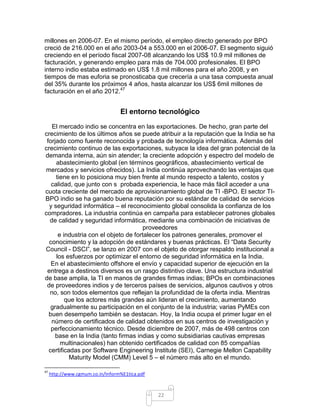 millones en 2006-07. En el mismo período, el empleo directo generado por BPO
creció de 216.000 en el año 2003-04 a 553.000 en el 2006-07. El segmento siguió
creciendo en el período fiscal 2007-08 alcanzando los US$ 10.9 mil millones de
facturación, y generando empleo para más de 704.000 profesionales. El BPO
interno indio estaba estimado en US$ 1.8 mil millones para el año 2008, y en
tiempos de mas euforia se pronosticaba que crecería a una tasa compuesta anual
del 35% durante los próximos 4 años, hasta alcanzar los US$ 6mil millones de
facturación en el año 2012.47


                                  El entorno tecnológico
   El mercado indio se concentra en las exportaciones. De hecho, gran parte del
crecimiento de los últimos años se puede atribuir a la reputación que la India se ha
 forjado como fuente reconocida y probada de tecnología informática. Además del
crecimiento continuo de las exportaciones, subyace la idea del gran potencial de la
demanda interna, aún sin atender; la creciente adopción y espectro del modelo de
     abastecimiento global (en términos geográficos, abastecimiento vertical de
mercados y servicios ofrecidos). La India continúa aprovechando las ventajas que
     tiene en lo posiciona muy bien frente al mundo respecto a talento, costos y
   calidad, que junto con s probada experiencia, le hace más fácil acceder a una
cuota creciente del mercado de aprovisionamiento global de TI -BPO. El sector TI-
BPO indio se ha ganado buena reputación por su estándar de calidad de servicios
  y seguridad informática – el reconocimiento global consolida la confianza de los
compradores. La industria continúa en campaña para establecer patrones globales
  de calidad y seguridad informática, mediante una combinación de iniciativas de
                                       proveedores
      e industria con el objeto de fortalecer los patrones generales, promover el
  conocimiento y la adopción de estándares y buenas prácticas. El “Data Security
Council - DSCI”, se lanzo en 2007 con el objeto de otorgar respaldo institucional a
     los esfuerzos por optimizar el entorno de seguridad informática en la India.
   En el abastecimiento offshore el envío y capacidad superior de ejecución en la
 entrega a destinos diversos es un rasgo distintivo clave. Una estructura industrial
de base amplia, la TI en manos de grandes firmas indias; BPOs en combinaciones
 de proveedores indios y de terceros países de servicios, algunos cautivos y otros
  no, son todos elementos que reflejan la profundidad de la oferta india. Mientras
         que los actores más grandes aún lideran el crecimiento, aumentando
   gradualmente su participación en el conjunto de la industria; varias PyMEs con
  buen desempeño también se destacan. Hoy, la India ocupa el primer lugar en el
   número de certificados de calidad obtenidos en sus centros de investigación y
   perfeccionamiento técnico. Desde diciembre de 2007, más de 498 centros con
     base en la India (tanto firmas indias y como subsidiarias cautivas empresas
       multinacionales) han obtenido certificados de calidad con 85 compañías
  certificadas por Software Engineering Institute (SEI), Carnegie Mellon Capability
           Maturity Model (CMM) Level 5 – el número más alto en el mundo.

47
     http://www.cgmum.co.in/Inform%E1tica.pdf



                                                22
 