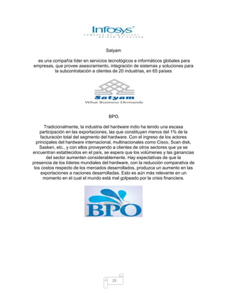 Satyam

  es una compañía líder en servicios tecnológicos e informáticos globales para
empresas, que provee asesoramiento, integración de sistemas y soluciones para
          la subcontratación a clientes de 20 industrias, en 65 países




                                     BPO.

      Tradicionalmente, la industria del hardware indio ha tenido una escasa
    participación en las exportaciones, las que constituyen menos del 1% de la
    facturación total del segmento del hardware. Con el ingreso de los actores
  principales del hardware internacional, multinacionales como Cisco, Scan disk,
    Sasken, etc., y con ellos proveyendo a clientes de otros sectores que ya se
encuentran establecidos en el país, se espera que los volúmenes y las ganancias
        del sector aumenten considerablemente. Hay expectativas de que la
presencia de los líderes mundiales del hardware, con la reducción comparativa de
 los costos respecto de los mercados desarrollados, produzca un aumento en las
     exportaciones a naciones desarrolladas. Esto es aún más relevante en un
      momento en el cual el mundo está mal golpeado por la crisis financiera.




                                       28
 