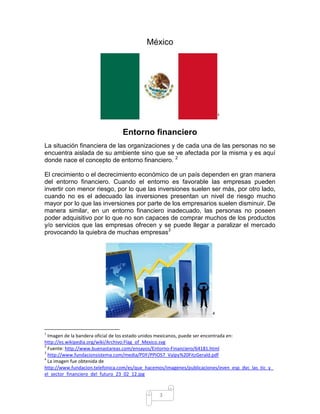 México




                                                                           1



                                 Entorno financiero
La situación financiera de las organizaciones y de cada una de las personas no se
encuentra aislada de su ambiente sino que se ve afectada por la misma y es aquí
donde nace el concepto de entorno financiero. 2

El crecimiento o el decrecimiento económico de un país dependen en gran manera
del entorno financiero. Cuando el entorno es favorable las empresas pueden
invertir con menor riesgo, por lo que las inversiones suelen ser más, por otro lado,
cuando no es el adecuado las inversiones presentan un nivel de riesgo mucho
mayor por lo que las inversiones por parte de los empresarios suelen disminuir. De
manera similar, en un entorno financiero inadecuado, las personas no poseen
poder adquisitivo por lo que no son capaces de comprar muchos de los productos
y/o servicios que las empresas ofrecen y se puede llegar a paralizar el mercado
provocando la quiebra de muchas empresas3




                                                                       4



1
  Imagen de la bandera oficial de los estado unidos mexicanos, puede ser encontrada en:
http://es.wikipedia.org/wiki/Archivo:Flag_of_Mexico.svg
2
  Fuente: http://www.buenastareas.com/ensayos/Entorno-Financiero/64181.html
3
  http://www.fundacionsistema.com/media/PDF/PPIOS7_Valpy%20FitzGerald.pdf
4
  La imagen fue obtenida de
http://www.fundacion.telefonica.com/es/que_hacemos/imagenes/publicaciones/even_esp_dyc_las_tic_y_
el_sector_financiero_del_futuro_23_02_12.jpg



                                                3
 