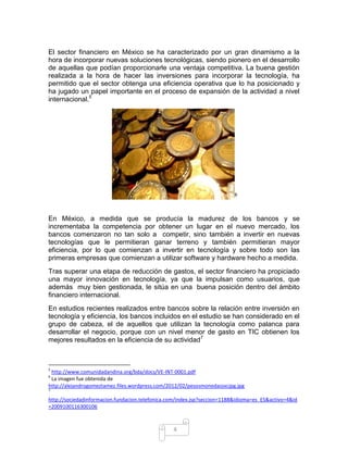 El sector financiero en México se ha caracterizado por un gran dinamismo a la
hora de incorporar nuevas soluciones tecnológicas, siendo pionero en el desarrollo
de aquellas que podían proporcionarle una ventaja competitiva. La buena gestión
realizada a la hora de hacer las inversiones para incorporar la tecnología, ha
permitido que el sector obtenga una eficiencia operativa que lo ha posicionado y
ha jugado un papel importante en el proceso de expansión de la actividad a nivel
internacional.5




                                                                          6




En México, a medida que se producía la madurez de los bancos y se
incrementaba la competencia por obtener un lugar en el nuevo mercado, los
bancos comenzaron no tan solo a competir, sino también a invertir en nuevas
tecnologías que le permitieran ganar terreno y también permitieran mayor
eficiencia, por lo que comienzan a invertir en tecnología y sobre todo son las
primeras empresas que comienzan a utilizar software y hardware hecho a medida.
Tras superar una etapa de reducción de gastos, el sector financiero ha propiciado
una mayor innovación en tecnología, ya que la impulsan como usuarios, que
además muy bien gestionada, le sitúa en una buena posición dentro del ámbito
financiero internacional.
En estudios recientes realizados entre bancos sobre la relación entre inversión en
tecnología y eficiencia, los bancos incluidos en el estudio se han considerado en el
grupo de cabeza, el de aquellos que utilizan la tecnología como palanca para
desarrollar el negocio, porque con un nivel menor de gasto en TIC obtienen los
mejores resultados en la eficiencia de su actividad7



5
 http://www.comunidadandina.org/bda/docs/VE-INT-0001.pdf
6
 La imagen fue obtenida de
http://alejandrogomeztamez.files.wordpress.com/2012/02/pesosmonedassxcjpg.jpg
7

http://sociedadinformacion.fundacion.telefonica.com/index.jsp?seccion=1188&idioma=es_ES&activo=4&id
=2009100116300106



                                                 4
 