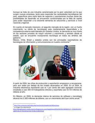 Aunque se trata de una industria caracterizada por la gran velocidad con la que
surgen nuevas empresas, tanto para responder las necesidades tecnológicas del
país, específicos para cierto tipos de negocios o asociaciones muchas veces las
posibilidades de desarrollo se encuentran condicionadas por la falta de capital
para poder responder a la creciente demanda de soluciones y servicios a nivel
nacional y regional.

En cuanto al mercado mexicano, el segundo mercado de la región, con un fuerte
crecimiento, su oferta de tecnologías esta medianamente desarrollada y la
competencia externa está liderada por Estados Unidos, la demanda es muy fuerte
en los sectores privados de mayor volumen y crecimiento y también desde el
estado, que se encuentra incorporando tecnología en todos los ámbitos del
gobierno.
México, Chile, Brasil y estados unidos son los principales exportadores de
tecnologías de información y comunicaciones en nuestro continente.8




                                                                                         9



A partir de 2004, las cifras de producción y exportación empezaron a recuperarse,
pero aún están por debajo de los niveles alcanzados en 2000. En el 2004, la
industria electrónica representó casi el 1 por ciento del valor agregado nacional,
empleaba a casi 300 mil trabajadores directos y exportaba casi 43 mil millones de
dólares al año.

En México, en 2005, la demanda interna de servicios de software y tecnología
alcanzó los 2,300 millones de dólares, con un crecimiento del 8 por ciento anual. 10


8
 http://ries.universia.net/index.php/ries/article/viewArticle/34/archivos
9
 La imagen fue obtenida de
http://epmghispanic.media.clients.ellingtoncms.com/img/photos/2012/02/03/1003022517_t750x550.JPG?
d885fc46c41745b3b5de550c70336c1b382931d2



                                                5
 