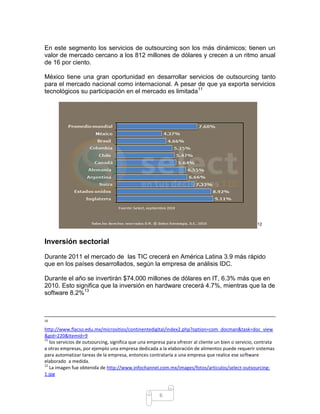 En este segmento los servicios de outsourcing son los más dinámicos; tienen un
valor de mercado cercano a los 812 millones de dólares y crecen a un ritmo anual
de 16 por ciento.

México tiene una gran oportunidad en desarrollar servicios de outsourcing tanto
para el mercado nacional como internacional. A pesar de que ya exporta servicios
tecnológicos su participación en el mercado es limitada11




                                                                                                      12



Inversión sectorial

Durante 2011 el mercado de las TIC crecerá en América Latina 3.9 más rápido
que en los países desarrollados, según la empresa de análisis IDC.

Durante el año se invertirán $74,000 millones de dólares en IT, 6.3% más que en
2010. Esto significa que la inversión en hardware crecerá 4.7%, mientras que la de
software 8.2%13



10

http://www.flacso.edu.mx/micrositios/continentedigital/index2.php?option=com_docman&task=doc_view
&gid=220&Itemid=9
11
   los servicios de outsourcing, significa que una empresa para ofrecer al cliente un bien o servicio, contrata
a otras empresas, por ejemplo una empresa dedicada a la elaboración de alimentos puede requerir sistemas
para automatizar tareas de la empresa, entonces contrataría a una empresa que realice ese software
elaborado a medida.
12
   La imagen fue obtenida de http://www.infochannel.com.mx/images/fotos/articulos/select-outsourcing-
1.jpg



                                                       6
 