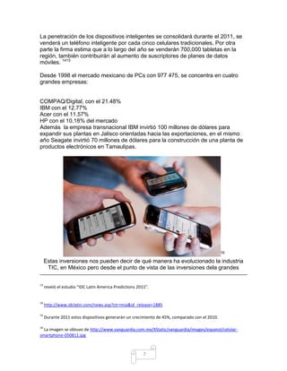 La penetración de los dispositivos inteligentes se consolidará durante el 2011, se
venderá un teléfono inteligente por cada cinco celulares tradicionales, Por otra
parte la firma estima que a lo largo del año se venderán 700,000 tabletas en la
región, también contribuirán al aumento de suscriptores de planes de datos
móviles. 1415

Desde 1998 el mercado mexicano de PCs con 977 475, se concentra en cuatro
grandes empresas:


COMPAQ/Digital, con el 21.48%
IBM con el 12.77%
Acer con el 11.57%
HP con el 10.18% del mercado
Además la empresa transnacional IBM invirtió 100 millones de dólares para
expandir sus plantas en Jalisco orientadas hacia las exportaciones, en el mismo
año Seagate invirtió 70 millones de dólares para la construcción de una planta de
productos electrónicos en Tamaulipas.




                                                                                               16

     Estas inversiones nos pueden decir de qué manera ha evolucionado la industria
      TIC, en México pero desde el punto de vista de las inversiones dela grandes

13
     reveló el estudio “IDC Latin America Predictions 2011”.


14
     http://www.idclatin.com/news.asp?ctr=mia&id_release=1885

15
     Durante 2011 estos dispositivos generarán un crecimiento de 45%, comparado con el 2010.

16
  La imagen se obtuvo de http://www.vanguardia.com.mx/XStatic/vanguardia/images/espanol/celular-
smartphone-050811.jpg



                                                         7
 