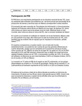 Costa rica          0.2         1.0        1.3         1.5        1.7       1.6       2.1       2.4
19



Participación del PIB
El PIB tiene una importante participación en la industria nacional de las TIC, pues
es mediante este indicador que podemos ver de forma anual que porcentaje de la
producción de bienes y servicios aquí en México corresponden a esta industria.
El promedio del valor mercado de Tecnologías de Información y Comunicaciones
respecto al Producto Interno Bruto en México es muy bajo, de apenas 3%; dicha
cifra incluso es menor que la de países como la India. Mientras tanto a nivel
mundial, este índice se ubica en cerca del 8%, dan a conocer analistas de Select.

En cuanto a la inversión en software en relación con la de hardware- México está
en una posición muy baja, ello indica que no solo se invierte poco en TIC, sino
también que se invierte más en equipo que en impulsar la innovación, señala
Select.202122

Si nosotros comparamos a nuestra nación, con el resto del mundo
estadísticamente, nos podemos dar cuenta de que hay grandes diferencias en
cuanto desarrollo, rezago que se comparte con la economía actual en el país,
como usuario de TIC, México se sitúa en el lugar 50. Su gasto en TIC en el 2001
equivalió al 3.2% del PIB nacional, proporción que no llega a la mitad de la que
registró Estados Unidos con el 7.9%, y al promedio mundial, de 7.6%. En el caso
de software, la diferencia es aún más dramática: 0.94% en Estados Unidos, 0.61%
en el mundo y 0.10% en México

La inversión en TI sobre el PBI de la región es del 2% solamente, en los países
desarrollados se invierte un 7% anual en tecnología. Dentro de la inversión IT, en
Latinoamérica el hardware representa el 8% frente a un 20% en Estados Unidos.



El balance de la primera mitad de la última década es positivo en términos de
crecimiento. El sector es hoy 26 por ciento más grande que en 2000. Creció más
que la economía mexicana, a pesar de los difíciles años que ha enfrentado la
industria TIC en México y en el mundo.



19
   El cuadro puede ser encontrado en
http://www.eclac.cl/prensa/noticias/comunicados/1/32941/CP2INVEXTRANJCUADRO.pdf
20
   http://www.bnamericas.com/cgi-
bin/getresearch?report=107965_PIBesdeapenas3.pdf&documento=30632&idioma=E&login=
21
   http://www.lexisnexis.com.mx/
22
   La meta principal de Select es: Proporcionamos recursos estratégicos que permiten traducir los datos en
información relevante, la información en conocimiento, y el conocimiento en acciones efectivas de negocio.



                                                      9
 