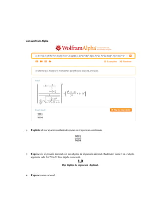 con wolfram Alpha
• Explicite el real exacto resultado de operar en el ejercicio combinado.
• Exprese en expresión decimal con dos dígitos de expansión decimal. Redondee: sume 1 si el dígito
siguiente vale 5,6,7,8 ó 9. Sino déjelo como está.
1,0
Dos dígitos de expiación decimal.
• Exprese como racional
 