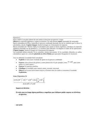 Ejercicio 2.
De la LISTA 2 (en parte inferior de este archivo) seleccione un ejercicio. Luego:
Observe la expresión algebraica y separe en términos. En cada término separe numerador de numerador.
Use la calculadora de Wiris, transcriba el ejercicio combinado haciendo uso de los símbolos que le ofrece la
calculadora, calcule. Capture imagen. Inserte la imagen en el documento de respuesta.
Use la calculadora de Wofram Alpha, la calculadora para operar en forma algebraica, introduzca la expresión
algebraica haciendo uso de paréntesis y /o corchetes para indicarle a la máquina el orden de las operaciones.
Capture imagen. Inserte la imagen en el documento de respuesta.
Los resultados deben coincidir. Si no coinciden, intente nuevamente. Si los resultados obtenidos en ambos
calculadoras siguen sin coincidir plantéelo en el foro Dudas para que juntos busquemos lo incorrecto.
Una vez obtenido el resultado final coincidente:
• Explicite el real exacto resultado de operar en el ejercicio combinado.
• Exprese como potencia de primos y como potencia de 10, por ejemplo, como 3 10n t
× para cierto
entero n y cierto entero t.
• Exprese en notación científica.
• Clasifique el resultado como natural, entero, racional, irracional.
• Observe en la recta real el entero mayor y el menor entre los cuales se encuentra el resultado.
Explicítelos.
Lista 2 Ejercicio n°4
( )
1
23 3 23 5
8 3
1
4.9 10 0.7 10 16 10
4
0.4 10 7 10
−
− −  
× × × × × × ÷
 
× × ×
Separo en término
En este caso no tengo signos positivos o negativos que indiquen poder separar en términos
el ejercicio.
con wiris
 