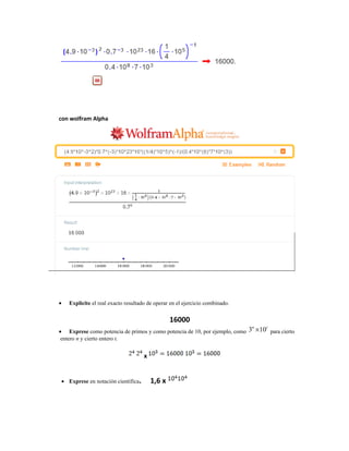 con wolfram Alpha
• Explicite el real exacto resultado de operar en el ejercicio combinado.
16000
• Exprese como potencia de primos y como potencia de 10, por ejemplo, como 3 10n t
× para cierto
entero n y cierto entero t.
x
• Exprese en notación científica. 1,6 x
 