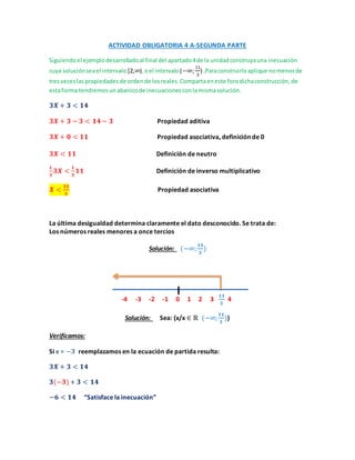 ACTIVIDAD OBLIGATORIA 4 A-SEGUNDA PARTE
Siguiendoel ejemplodesarrolladoal final del apartado4de la unidadconstruyauna inecuación
cuya soluciónseael intervalo [2,∞),oel intervalo (−∞;
11
3
) .Paraconstruirloaplique nomenosde
tresveceslaspropiedadesde ordende losreales.Compartaeneste forodichaconstrucción,de
estaforma tendremosunabanicode inecuacionesconlamismasolución.
𝟑𝑿 + 𝟑 < 𝟏𝟒
𝟑𝑿 + 𝟑 − 𝟑 < 𝟏𝟒 − 𝟑 Propiedad aditiva
𝟑𝑿 + 𝟎 < 𝟏𝟏 Propiedad asociativa, definición de 0
𝟑𝑿 < 𝟏𝟏 Definición de neutro
𝟏
𝟑
𝟑𝑿 <
𝟏
𝟑
𝟏𝟏 Definición de inverso multiplicativo
𝑿 <
𝟏𝟏
𝟑
Propiedad asociativa
La última desigualdad determina claramente el dato desconocido. Se trata de:
Los números reales menores a once tercios
Solución: (−∞;
𝟏𝟏
𝟑
)
-4 -3 -2 -1 0 1 2 3
𝟏𝟏
𝟑
4
Solución: Sea: (x/x ∈ ℝ (−∞;
𝟏𝟏
𝟑
))
Verificamos:
Si x = −𝟑 reemplazamos en la ecuación de partida resulta:
𝟑𝑿 + 𝟑 < 𝟏𝟒
𝟑(−𝟑)+ 𝟑 < 𝟏𝟒
−𝟔 < 𝟏𝟒 “Satisface la inecuación”
 