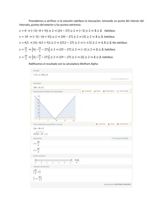 Procedemos a verificar si la solución satisface la inecuación, tomando un punto del interior del
intervalo, puntos del exterior y los puntos extremos:
𝑥 = 8 ⇒ |−3(−8 + 9)| ≥ 2 ⇒ |24 − 27| ≥ 2 ⇒ |−3| ≥ 2 ⇒ 𝟑 ≥ 𝟐 Satisface.
𝑥 = 10 ⇒ |−3(−10 + 9)| ≥ 2 ⇒ |30 − 27| ≥ 2 ⇒ |3| ≥ 2 ⇒ 𝟑 ≥ 𝟐. Satisface.
𝑥 = 8,5 ⇒ |3(−8,5 + 9)| ≥ 2 ⇒ |25,5 − 27| ≥ 2 ⇒ |−1.5| ≥ 2 ⇒ 𝟏. 𝟓 ≥ 𝟐. No satisface.
𝑥 =
25
3
⇒ |3(−
25
3
− 27)| ≥ 2 ⇒ |25 − 27| ≥ 2 ⇒ |−2| ≥ 2 ⇒ 𝟐 ≥ 𝟐. Satisface.
𝑥 =
29
3
⇒ |3(−
29
3
− 27)| ≥ 2 ⇒ |29 − 27| ≥ 2 ⇒ |2| ≥ 2 ⇒ 𝟐 ≥ 𝟐. Satisface.
Ratificamos el resultado con la calculadora Wolfram Alpha:
 