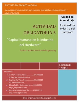 INSTITUTO POLITÉCNICO NACIONAL
      5 de Abril de 201                                                            1NM50


UNIDAD PROFESIONAL INTERDISCIPLINARIA DE INGENIERÍA Y CIENCIAS SOCIALES Y
ADMINISTRATIVAS
                         INSTITUTO POLITECNICO NACIONAL
                                     UPIICSA                                     Unidad de
                                   Unidad de Aprendizaje:                       Aprendizaje:
                              Estudio de la Industria del Hardware

                              ACTIVIDAD     Grupo:
                                            1NM50
                                                                                Estudio de la
                                                                                Industria del
                          OBLIGATORIA 5 Actividad No.6
                                                                                  Hardware

    “Capital humano en laIndustria del Hardware”
               “Capital humano en la
                                      Industria
                  Equipo: AppFoxSolutions&Programing
             del Hardware”     Integrantes:
                        ● Carrillo González Jhovani …...........2012600232
                     Equipo: AppFoxSolutions&Programing
                                jhovani_88cjz@hotmail.com
                        ● Cruz Granillo Víctor Iván................2012600318
                                       vic150cc@gmail.com
                        ● Gómez Robles Carlos Alberto.…..2012601891
                                     dialga_13@hotmail.com
                        ● Ramos Hernández Eduardo..........2012602112
                                   large.ramos@gmail.com
                                                                            Secuencia
                                                                            1NM50
Integrantes:
                              Fecha de realización: 05- Abril-2012.
      Carrillo González Jhovani …...........2012600232
                              Blog: http://appfoxindia.blogspot.com/
      jhovani_88cjz@hotmail.com
      Cruz Granillo Víctor Iván................2012600318
      vic150cc@gmail.com
      Gómez Robles Carlos Alberto.…..2012601891
      dialga_13@hotmail.com
      Ramos Hernández Eduardo..........2012602112
      large.ramos@gmail.com                                                            1


                         Blog: http://appfoxindia.blogspot.com/
 