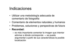 Indicaciones
• Utilizar una metodología adecuada de
comentario de fotografía
• Comentario de elementos naturales y humanos
• Problemas, soluciones y perspectivas de futura
• Recordad:
– es más importante comentar la imagen que intentar
adivinar a dónde corresponde → se puede
argumentar a partir de sus características la posible
localización
