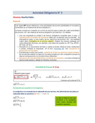 Actividad Obligatoria N° 3
Alumno: NovilloPablo.
Parte B.
Actividad de Proceso N° 26 (a).
Se trata de una ecuaciónen la incógnita x.
La incógnitaes un sumando de un radicando de una raíz tres. Por definiciónde raízcubica el
radicando debe ser positivo(x + 7 > 0 x > -7).
2√ 𝒙 + 𝟕𝟑
= 2 + 5
√ 𝒙 + 𝟕𝟑
=
𝟕
𝟐
 