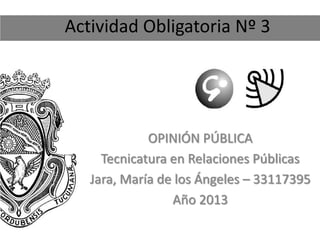Actividad Obligatoria Nº 3
OPINIÓN PÚBLICA
Tecnicatura en Relaciones Públicas
Jara, María de los Ángeles – 33117395
Año 2013
 