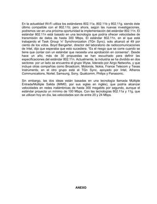 En la actualidad Wi-Fi utiliza los estándares 802.11a, 802.11b y 802.11g, siendo éste
último compatible con el 802.11b; pero ahora, según las nuevas investigaciones,
podremos ver en una próxima oportunidad la implementación del estándar 802.11n. El
estándar 802.11n está basado en una tecnología que podría ofrecer velocidades de
transmisión de datos de hasta 300 Mbps. El estándar 802.11n, en el que está
trabajando el Task Group 'n' Synchronization (TGn Sync), solo alcanzó el 49 por
ciento de los votos. Boyd Bangerter, director del laboratorio de radiocomunicaciones
de Intel, dijo que esperaba que esto sucediera. “Es el riesgo que se corre cuando se
tiene que contar con un estándar que necesita una aprobación en consenso”. Desde
hace un año, más de 30 propuestas se han escuchado para definir las
especificaciones del estándar 802.11n. Actualmente, la industria se ha dividido en dos
sectores: por un lado se encuentra el grupo Wyse, liderado por Airgo Networks, y que
incluye otras compañías como Broadcom, Motorola, Nokia, France Telecom y Texas
Instruments; en el otro grupo está el TGn Sync, apoyado por Intel, Atheros
Communications, Nortel, Samsung, Sony, Qualcomm, Philips y Panasonic.

Sin embargo, las dos ideas están basadas en una tecnología llamada Múltiple
Entrada/Múltiple Salida (MIMO, por sus siglas en inglés), que podría alcanzar
velocidades en redes inalámbricas de hasta 300 megabits por segundo, aunque el
estándar proyecta un mínimo de 100 Mbps. Con las tecnologías 802.11a y 11g, que
se utilizan hoy en día, las velocidades son de entre 20 y 24 Mbps.




                                       ANEXO
 