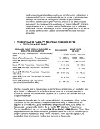 electromagnética producida generalmente por elementos radioactivos o
                procesos subatómicos como la aniquilación de un par positrón-electrón.
                Este tipo de radiación de tal magnitud también es producida en
                fenómenos astrofísicos de gran violencia. Debido a las altas energías
                que poseen, los rayos gamma constituyen un tipo de radiación ionizante
                capaz de penetrar en la materia más profundamente que la radiación
                alfa o beta. Dada su alta energía pueden causar grave daño al núcleo de
                las células, por lo que son usados para esterilizar equipos médicos y
                alimentos.



  FRECUENCIAS DE RADIO, TV, TELEFONIA, REDES DE DATOS
      FRECUENCIAS DE RADIO

  BANDAS DE RADIO CORRESPONDIENTES AL                                  LONGITUDES
                                                    FRECUENCIAS
       ESPECTRO RADIOELÉCTICO                                           DE ONDA
Banda VLF (Very Low Frequencies – Frecuencias Muy
                                                          3 – 30 kHz 100 000 – 10 000 m
Bajas)
Banda LF (Low Frequencies – Frecuencias Bajas)          30 – 300 kHz    10 000 – 1 000 m
Banda MF (Medium Frequencies – Frecuencias
                                                     300 – 3 000 kHz      1 000 – 100 m
Medias)
Banda HF (High Frequencies – Frecuencias Altas)          3 – 30 MHz          100 – 10 m
Banda VHF (Very High Frequencies – Frecuencias
                                                       30 – 300 MHz            10 – 1 m
Muy Altas)
Banda UHF (Ultra High Frequencies – Frecuencias
                                                     300 – 3 000 MHz        1 m – 10 cm
Ultra Altas)
Banda SHF (Super High Frequencies – Frecuencias
                                                          3 – 30 GHz          10 – 1 cm
Super Altas)
Banda EHF (Extremely High Frequencies –
                                                       30 – 300 GHz         1 cm – 1 mm
Frecuencias Extremadamente Altas)


 Mientras más alta sea la frecuencia de la corriente que proporcione un oscilador, más
 lejos viajará por el espacio la onda de radio que parte de la antena transmisora,
 aunque su alcance máximo también depende de la potencia de salida en watt que
 tenga el transmisor.

 Muchas estaciones locales de radio comercial de todo el mundo aún utilizan ondas
 portadoras de frecuencia media, comprendidas entre 500 y 1 700 kilociclos por
 segundo o kilohertz (kHz), para transmitir su programación diaria. Esta banda de
 frecuencias, comprendida dentro de la banda MF (Medium. Frequencies -
 Frecuencias Medias), se conoce como OM (Onda Media) o MW (Medium Wave). Sus
 longitudes de onda se miden en metros, partiendo desde los 1 000 m y disminuyendo
 progresivamente hasta llegar a los 100 m . Por tanto, como se podrá apreciar, la
 longitud de onda disminuye a medida que aumenta la frecuencia.
 