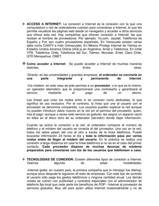  ACCESO A INTERNET: La conexión a Internet es la conexión con la que una
  computadora o red de ordenadores cuentan para conectarse a Internet, lo que les
  permite visualizar las páginas web desde un navegador y acceder a otros servicios
  que ofrece esta red. Hay compañías que ofrecen conexión a Internet, las que
  reciben el nombre de proveedores. Por ejemplo: Ya.com, Jazztel, Telefónica de
  España y Fon son cuatro proveedores españoles. En Venezuela existen varias
  tales como CANTV e Inter (Venezuela). En México Prodigy Internet de Telmex en
  Estados Unidos America Online (AOL)y en Argentina, Arnet y Telefonica. En Chile
  VTR, Telefònica Chile, Telefónica del Sur, Telmex, Movistar, Entel, Claro Chile,
  GTD Manquehue, CMET.

 Como     acceder a Internet: Se puede acceder a Internet de muchas maneras
   distintas.                          Entre                           otras:

   -Directo: en las universidades y grandes empresas, el ordenador se convierte en
   una        parte       integrante      y     permanente       de      Internet.

   -Vía módem: en este caso se pide permios a un proveedor, o lo que es lo mismo,
   un operador telemático que le proporcionará una contraseña y garantizará el
   servicio      mediante         el      pago        de         un        abono.

   Las líneas que unen los nodos entre sí se conocen como dedicadas, lo que
   significa de uso exclusivo. Por el contrario, la línea que une al usuario con el
   proveedor se denomina compartida. Los usuarios pueden explorar la red aunque
   no pueden introducir datos nuevos en la red sin el permiso del proveedor, quien,
   tras el pago -aunque a veces este servicio es gratuito- les asigna un espacio vacío
   en bites en el disco duro de su ordenador (servidor) donde dejar información.

   Cuando se activa la conexión a la red, el ordenador compone el número de
   teléfono y el módem del usuario se conecta al del proveedor. Una vez en la red,
   todos los datos pasan del uno al otro a través de la línea telefónica. Puede
   buscarse información 24 horas al día y toda la información pasa por varios
   nodos antes de llegar al módem del usuario. En la práctica se realiza una
   conexión a larga distancia sin usar la línea telefónica si no es en el caso del primer
   contacto. Cada proveedor dispone de muchas decenas de módems
   preparados para conectarse con los de los usuarios que telefoneen a casa.

 TECNOLOGIAS DE CONEXION: Existen diferentes tipos de conexión a Internet.
  Veamos       algunas         de            estas           modalidades:

   -Internet gratis: en nuestro país, la primera compañía que lo introdujo fue Alehop,
   aunque poco después le siguieron el resto de empresas. Con este tipo de contrato
   el usuario sólo paga los gastos telefónicos y ninguna cantidad anual. Los demás
   costes se cubren con publicidad y contratos especiales con el administrador de
   telefonía fija local que cede parte los beneficios de POP - Internet al proveedor de
   servicios gratuitos. Muy útil para quien utiliza Internet ocasionalmente y no de
 