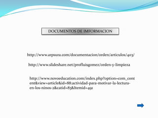 DOCUMENTOS DE IMFORMACION




http://www.arpsura.com/documentacion/orden/articulos/403/

http://www.slideshare.net/profluisgomez/orden-y-limpieza


 http://www.novoeducation.com/index.php?option=com_cont
 ent&view=article&id=88:actividad-para-motivar-la-lectura-
 en-los-ninos-2&catid=83&Itemid=491
 
