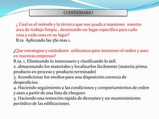 CUESTIONARIO

 ¿ Cual es el método y la técnica que nos ayuda a mantener nuestra
 área de trabajo limpia , destinando un lugar especifico para cada
 cosa y cada cosa en su lugar?
 R.ta Aplicando las 5Ss mas 1.

¿Que estrategias y estándares utilizamos para mantener el orden y aseo
en nuestras empresas?
R.ta. 1. Eliminando lo innecesario y clasificando lo útil.
2. almacenando los materiales y localizarlos fácilmente (materia prima,
producto en proceso y producto terminado)
3. Acondicionar los medios para una disposición correcta de
desperdicios.
4. Haciendo seguimiento a las condiciones y comportamientos de orden
y aseo a partir de una lista de chequeo.
5. Haciendo una remoción rápida de derrames y un mantenimiento
periódico de las edificaciones.
 