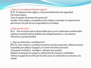 ¿ Que es un comportamiento seguro?
R.Ta Es ajustarse alas reglas y a los procedimientos de seguridad .
No tomar atajos.
Usar el equipo de protección personal
Ayudar a los amigos y compañeros de trabajo a entender la importancia
que tienen las practicas se seguridad en el trabajo.

¿ Que son las 5 Ss.?
R.ta. Son acciones que se desarrollan para crear condiciones ambientales
optimas creando buenos hábitos de comportamiento, y así mejorar
eficiencia y productividad.

¿ Que es reducción y reutilización?
RTa.Ta Para reducir y reutilizar tenemos muchas opciones, debemos hacer
lo posible por utilizar el papel y el cartón de forma racional:
Usa papel reciclado y ecológico siempre que puedas.
Reduce al máximo la compra y utilización de envases y embalajes.
Utiliza el papel de escribir por las dos caras así reducirás tu consumo a la
mitad.
 