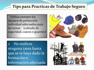 Tips para Practicas de Trabajo Seguro

1. Utiliza siempre los
equipos de protección
individual adecuados para
las tareas (calzado de
seguridad, cascos o guantes)


2. No realices
ninguna tarea hasta
que se te haya dado la
formación e
información adecuada
 