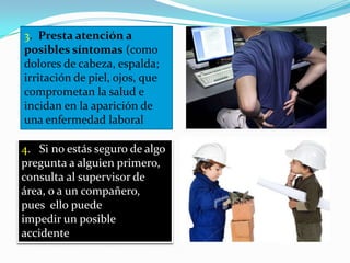 3. Presta atención a
posibles síntomas (como
dolores de cabeza, espalda;
irritación de piel, ojos, que
comprometan la salud e
incidan en la aparición de
una enfermedad laboral

4. Si no estás seguro de algo
pregunta a alguien primero,
consulta al supervisor de
área, o a un compañero,
pues ello puede
impedir un posible
accidente
 