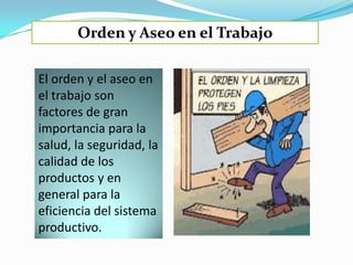 Orden y Aseo en el Trabajo

El orden y el aseo en
el trabajo son
factores de gran
importancia para la
salud, la seguridad, la
calidad de los
productos y en
general para la
eficiencia del sistema
productivo.
 