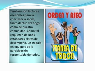 También son factores
esenciales para la
convivencia social,
tanto dentro del hogar
como de nuestra
comunidad. Como tal
requieren de unos
estándares claros de
desempeño, un trabajo
en equipo y de la
participación
responsable de todos.
 