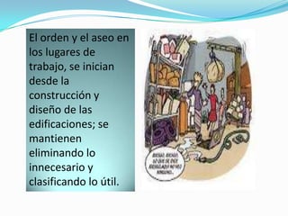 El orden y el aseo en
los lugares de
trabajo, se inician
desde la
construcción y
diseño de las
edificaciones; se
mantienen
eliminando lo
innecesario y
clasificando lo útil.
 