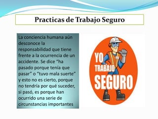 Practicas de Trabajo Seguro

La conciencia humana aún
desconoce la
responsabilidad que tiene
frente a la ocurrencia de un
accidente. Se dice “ha
pasado porque tenía que
pasar” o “tuvo mala suerte”
y esto no es cierto, porque
no tendría por qué suceder,
si pasó, es porque han
ocurrido una serie de
circunstancias importantes
 