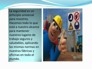 La seguridad es un
principio universal
para nosotros.
Hacemos todo lo que
está a nuestro alcance
para mantener
nuestros lugares de
trabajo seguros y
saludables, aplicando
las mismas normas en
nuestras fábricas y
oficinas en todo el
mundo.
 