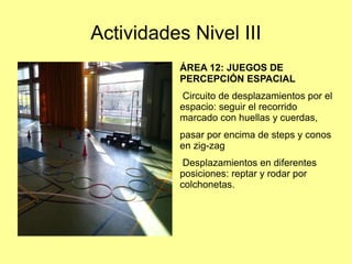 Actividades Nivel III
ÁREA 12: JUEGOS DE
PERCEPCIÓN ESPACIAL
Circuito de desplazamientos por el
espacio: seguir el recorrido
marcado con huellas y cuerdas,
pasar por encima de steps y conos
en zig-zag
Desplazamientos en diferentes
posiciones: reptar y rodar por
colchonetas.

 
