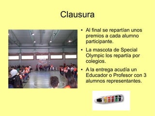 Clausura
●

●

●

Al final se repartían unos
premios a cada alumno
participante.
La mascota de Special
Olympic los repartía por
colegios.
A la entrega acudía un
Educador o Profesor con 3
alumnos representantes.

 