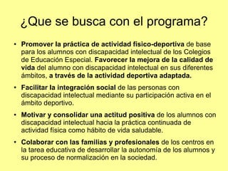 ¿Que se busca con el programa?
●

●

●

●

Promover la práctica de actividad físico-deportiva de base
para los alumnos con discapacidad intelectual de los Colegios
de Educación Especial. Favorecer la mejora de la calidad de
vida del alumno con discapacidad intelectual en sus diferentes
ámbitos, a través de la actividad deportiva adaptada.
Facilitar la integración social de las personas con
discapacidad intelectual mediante su participación activa en el
ámbito deportivo.
Motivar y consolidar una actitud positiva de los alumnos con
discapacidad intelectual hacia la práctica continuada de
actividad física como hábito de vida saludable.
Colaborar con las familias y profesionales de los centros en
la tarea educativa de desarrollar la autonomía de los alumnos y
su proceso de normalización en la sociedad.

 