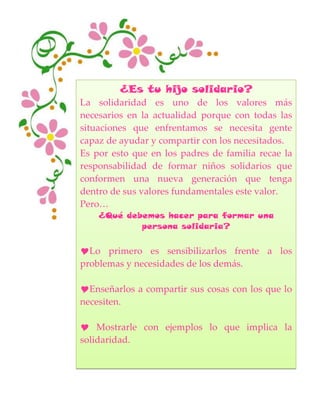 ¿Es tu hijo solidario?
La solidaridad es uno de los valores más
necesarios en la actualidad porque con todas las
situaciones que enfrentamos se necesita gente
capaz de ayudar y compartir con los necesitados.
Es por esto que en los padres de familia recae la
responsabilidad de formar niños solidarios que
conformen una nueva generación que tenga
dentro de sus valores fundamentales este valor.
Pero…
¿Qué debemos hacer para formar una
persona solidaria?
Lo primero es sensibilizarlos frente a los
problemas y necesidades de los demás.
Enseñarlos a compartir sus cosas con los que lo
necesiten.
 Mostrarle con ejemplos lo que implica la
solidaridad.
 