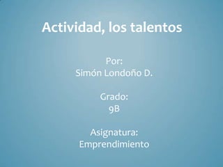 Actividad, los talentos

           Por:
     Simón Londoño D.

          Grado:
            9B

        Asignatura:
      Emprendimiento
 