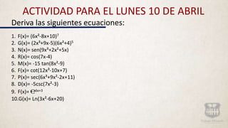 ACTIVIDAD PARA EL LUNES 10 DE ABRIL
Deriva las siguientes ecuaciones:
1. F(x)= (6x²-8x+10)7
2. G(x)= (2x³+9x-5)(6x²+4)5
3. N(x)= sen(9x³+2x²+5x)
4. R(x)= cos(7x-4)
5. M(x)= -15 tan(8x²-9)
6. F(x)= cot(12x³-10x+7)
7. P(x)= sec(6x³+9x²-2x+11)
8. D(x)= -5csc(7x²-3)
9. F(x)= ℮6x+3
10.G(x)= Ln(3x²-6x+20)
 