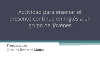 Actividad para enseñar el
 presente continuo en inglés a un
        grupo de jóvenes


Propuesta por:
Carolina Restrepo Muñoz
 