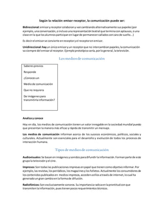 Según la relación emisor-receptor, la comunicación puede ser:
Bidireccional:emisoryreceptorcolaborany vancambiandoalternativamente suspapeles(por
ejemplo, unaconversación,oinclusounarepresentaciónteatral que terminaconaplausos,ouna
clase enla que losalumnosparticipan enlugarde permanecercalladosconcara de sueño...)
Es decirel emisorse convierte enreceptoryel receptorenemisor.
Unidireccional:hayun únicoemisoryun receptorque no intercambianpapeles,lacomunicación
va siempre del emisoral receptor.Ejemploprototípicosería,porlogeneral,latelevisión.
Losmediosde comunicación
Saberesprevios
Responde
¿Conocesun
Mediode comunicación
Que no requiera
De imágenespara
transmitirlainformación?
Analiza y conoce
Hoy en día, los medios de comunicación tienenun valor innegable en la sociedad mundial puesto
que presentan la manera más eficaz y rápida de transmitir un mensaje.
Los medios de comunicación informan acerca de los sucesos económicos, políticos, sociales y
culturales. Actualmente son esenciales para el desarrollo y evolución de todos los procesos de
interacción humana.
Tiposde mediosde comunicación
Audiovisuales:Se basanenimágenesysonidos paradifundirlainformación.Formanparte de este
grupola televisiónyel cine.
Impresos:Son todaslas publicacionesimpresasenpapel que tienencomoobjetivoinformar.Por
ejemplo, lasrevistas,losperiódicos,losmagazinesylosfolletos.Actualmente losconsumidoresde
loscontenidos publicadosen mediosimpresos,accedenaellosatravésde internet,locual ha
generadoungran cambioenla formade difusión.
Radiofónicos:Son exclusivamente sonoros.Suimportanciaradicaenlaprontitudconque
transmitenlainformación,puestienenpocosrequerimientostécnicos.
 