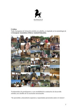 Créditos
Todo el programa de formación asistida con caballos, es inspirado en la metodología de
la European Association of Horse Assisted Education.




Testimoniales de participantes a esta modalidad de seminarios de desarrollo
asistido con caballos de la asociación mencionada:

“He aprendido y descubierto aspectos y capacidades personales sobre mi misma”.




                                                                                    3
 