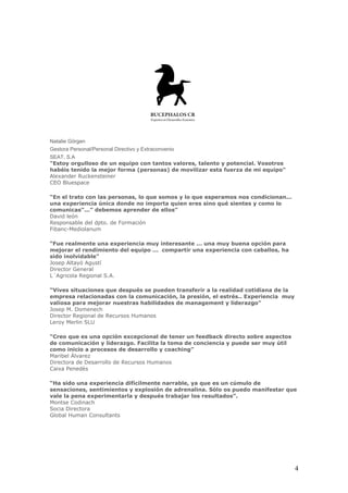 Natalie Görgen
Gestora Personal/Personal Directivo y Extraconvenio
SEAT, S.A
"Estoy orgulloso de un equipo con tantos valores, talento y potencial. Vosotros
habéis tenido la mejor forma (personas) de movilizar esta fuerza de mi equipo"
Alexander Ruckensteiner
CEO Bluespace

“En el trato con las personas, lo que somos y lo que esperamos nos condicionan...
una experiencia única donde no importa quien eres sino qué sientes y como lo
comunicas”...” debemos aprender de ellos”
David león
Responsable del dpto. de Formación
Fibanc-Mediolanum

“Fue realmente una experiencia muy interesante ... una muy buena opción para
mejorar el rendimiento del equipo ... compartir una experiencia con caballos, ha
sido inolvidable"
Josep Altayó Agustí
Director General
L´Agricola Regional S.A.

“Vives situaciones que después se pueden transferir a la realidad cotidiana de la
empresa relacionadas con la comunicación, la presión, el estrés.. Experiencia muy
valiosa para mejorar nuestras habilidades de management y liderazgo”
Josep M. Domenech
Director Regional de Recursos Humanos
Leroy Merlin SLU

“Creo que es una opción excepcional de tener un feedback directo sobre aspectos
de comunicación y liderazgo. Facilita la toma de conciencia y puede ser muy útil
como inicio a procesos de desarrollo y coaching”
Maribel Álvarez
Directora de Desarrollo de Recursos Humanos
Caixa Penedès

“Ha sido una experiencia difícilmente narrable, ya que es un cúmulo de
sensaciones, sentimientos y explosión de adrenalina. Sólo os puedo manifestar que
vale la pena experimentarla y después trabajar los resultados”.
Montse Codinach
Socia Directora
Global Human Consultants




                                                                                    4
 