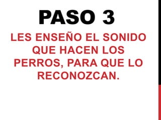 PASO 3
LES ENSEÑO EL SONIDO
QUE HACEN LOS
PERROS, PARA QUE LO
RECONOZCAN.