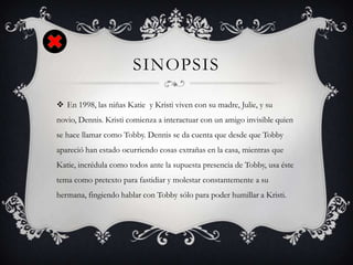 SINOPSIS
 En 1998, las niñas Katie y Kristi viven con su madre, Julie, y su
novio, Dennis. Kristi comienza a interactuar con un amigo invisible quien
se hace llamar como Tobby. Dennis se da cuenta que desde que Tobby
apareció han estado ocurriendo cosas extrañas en la casa, mientras que
Katie, incrédula como todos ante la supuesta presencia de Tobby, usa éste
tema como pretexto para fastidiar y molestar constantemente a su
hermana, fingiendo hablar con Tobby sólo para poder humillar a Kristi.
 