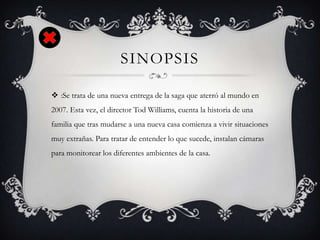 SINOPSIS
 :Se trata de una nueva entrega de la saga que aterró al mundo en
2007. Esta vez, el director Tod Williams, cuenta la historia de una
familia que tras mudarse a una nueva casa comienza a vivir situaciones
muy extrañas. Para tratar de entender lo que sucede, instalan cámaras
para monitorear los diferentes ambientes de la casa.
 
