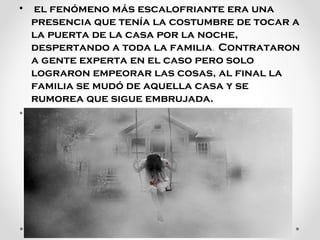 •  el fenómeno más escalofriante era una 
presencia que tenía la costumbre de tocar a 
la puerta de la casa por la noche, 
despertando a toda la familia. Contrataron 
a gente experta en el caso pero solo 
lograron empeorar las cosas, al final la 
familia se mudó de aquella casa y se 
rumorea que sigue embrujada.
•

 